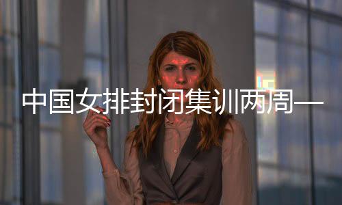 中國女排封閉集訓(xùn)兩周——打牢體能基礎(chǔ) 強化作風(fēng)建設(shè)