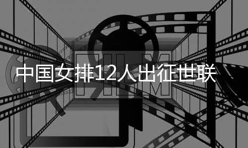 中國女排12人出征世聯(lián)賽總決賽 張常寧領銜朱婷缺席