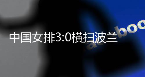 中國女排3:0橫掃波蘭隊 四戰(zhàn)全勝結束世聯賽中國香港站賽事