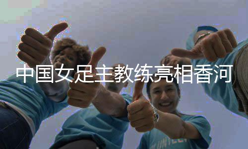 中國女足主教練亮相香河——希望更多年輕隊員獲得鍛煉機會