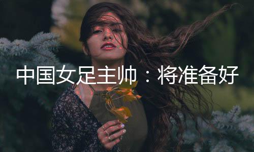 中國女足主帥:將準備好細節(jié)以應(yīng)對朝鮮隊的高位逼搶