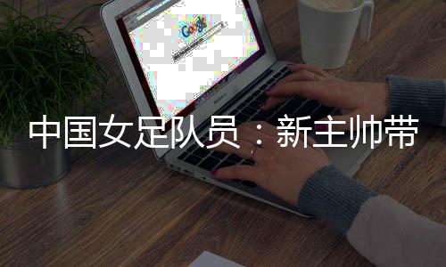 中國女足隊(duì)員：新主帥帶來改變 期待走上正軌