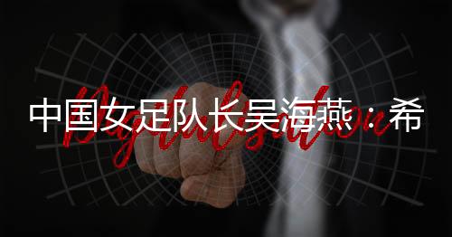 中國(guó)女足隊(duì)長(zhǎng)吳海燕：希望帶領(lǐng)中國(guó)隊(duì)走得更遠(yuǎn)