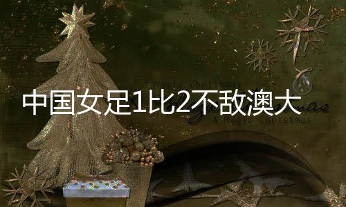 中國女足1比2不敵澳大利亞女足 無緣亞洲杯決賽