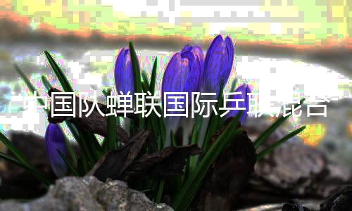 中國(guó)隊(duì)蟬聯(lián)國(guó)際乒聯(lián)混合團(tuán)體世界杯冠軍