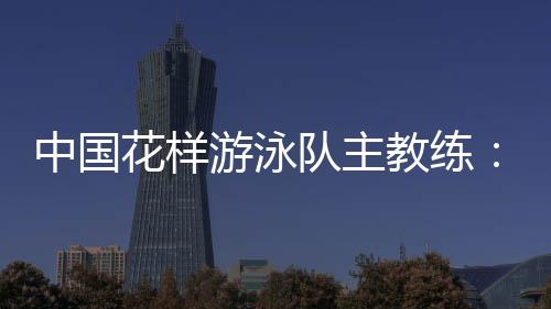 中國花樣游泳隊主教練：放眼巴黎奧運 中國隊仍有長路要走