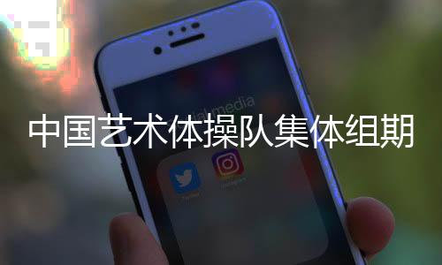 中國(guó)藝術(shù)體操隊(duì)集體組期待在巴黎完美綻放