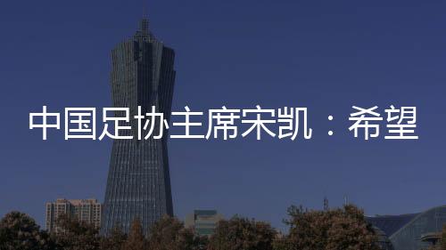 中國足協(xié)主席宋凱：希望“東北超”火遍東北 帶動區(qū)域賽事發(fā)展