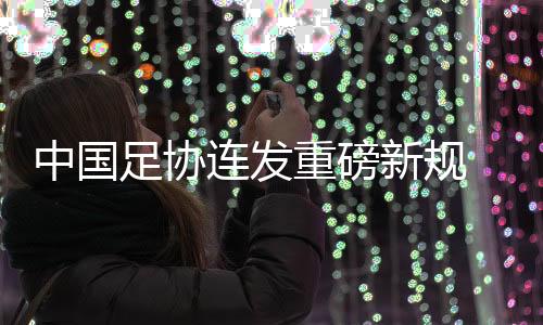 中國足協(xié)連發(fā)重磅新規(guī) 重新開放球隊冠名與異地遷移