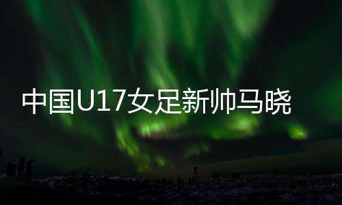 中國U17女足新帥馬曉旭：我是一個喜歡挑戰(zhàn)的人