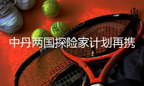 中丹兩國探險家計劃再攜手 開啟劃船鏈接太平洋之旅