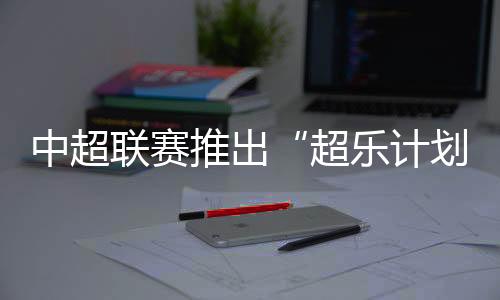 中超聯(lián)賽推出“超樂計(jì)劃” 面向全球音樂人征稿