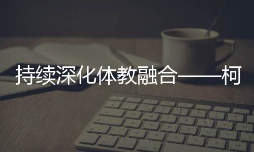 持續(xù)深化體教融合——柯橋新型體校成為人才搖籃