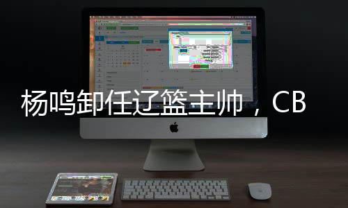 楊鳴卸任遼籃主帥，CBA本賽季已有多位教練離職