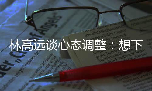 林高遠談心態(tài)調(diào)整:想下一場,沒必要再想過去的場次