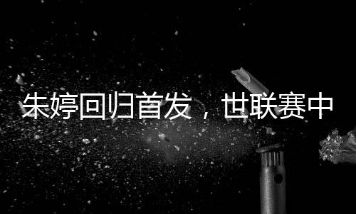 朱婷回歸首發(fā)，世聯(lián)賽中國女排完勝保加利亞