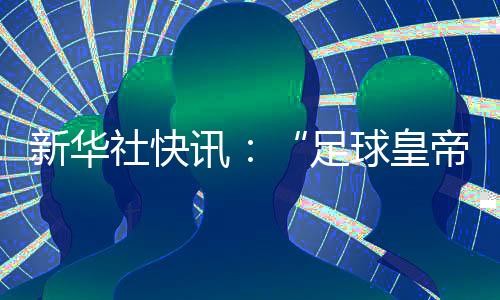 新華社快訊：“足球皇帝”貝肯鮑爾去世，享年78歲。