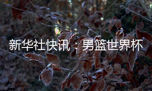 新華社快訊：男籃世界杯預選賽中國隊擊敗中國臺北隊