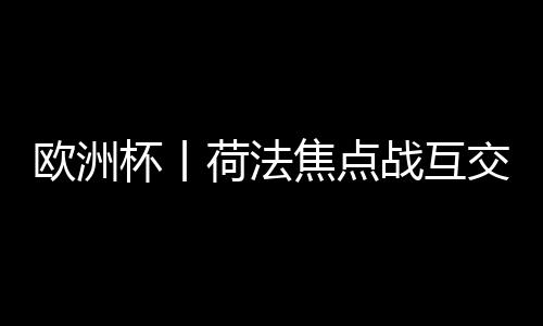 歐洲杯丨荷法焦點戰(zhàn)互交白卷 首支出局球隊誕生