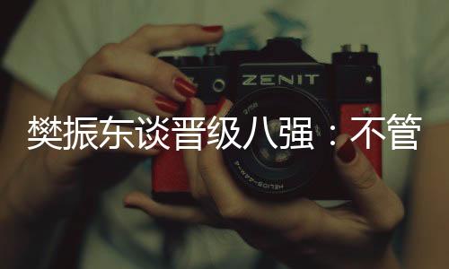 樊振東談晉級(jí)八強(qiáng)：不管對(duì)手是誰(shuí)，先準(zhǔn)備好自己