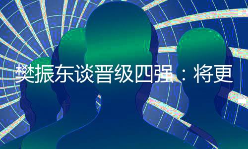 樊振東談晉級(jí)四強(qiáng):將更有針對(duì)性準(zhǔn)備之后的比賽