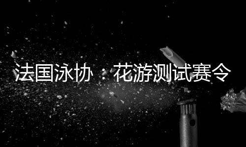 法國泳協(xié)：花游測試賽令人滿意，解決問題保障奧運