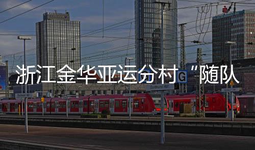 浙江金華亞運(yùn)分村“隨隊(duì)管家”：山海不遠(yuǎn)友誼長(zhǎng)存