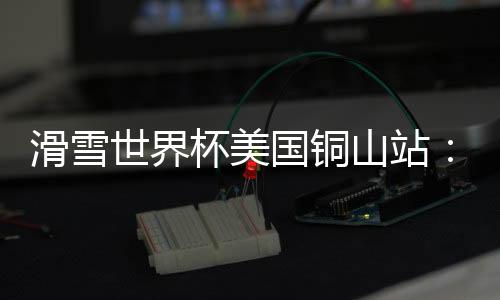 滑雪世界杯美國銅山站：中國選手張可欣獲得銅牌