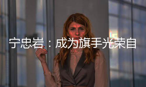 寧忠?guī)r：成為旗手光榮自豪 期待在米蘭“甩開膀子干”