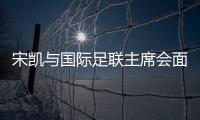 宋凱與國(guó)際足聯(lián)主席會(huì)面 希望承辦青少年國(guó)際賽事