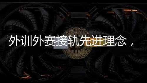 外訓(xùn)外賽接軌先進(jìn)理念，中國(guó)男、女手國(guó)家隊(duì)穩(wěn)中求進(jìn)