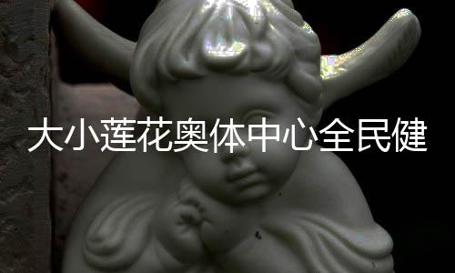 大小蓮花奧體中心全民健身場地再次開放 還館于民