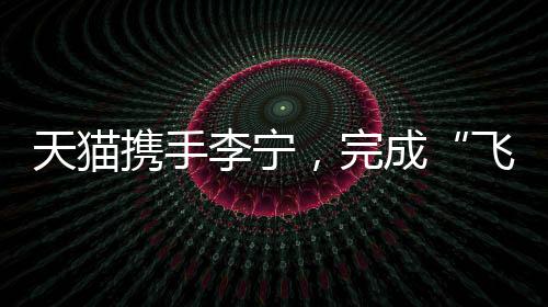 天貓攜手李寧，完成“飛向米蘭”的完整敘事