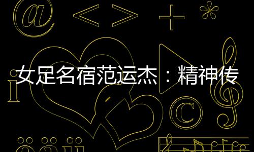 女足名宿范運(yùn)杰：精神傳承與技戰(zhàn)術(shù)提升同樣重要