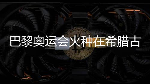 巴黎奧運會火種在希臘古奧林匹亞成功點燃