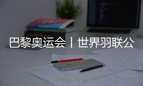 巴黎奧運會丨世界羽聯(lián)公布巴黎奧運會參賽資格名單