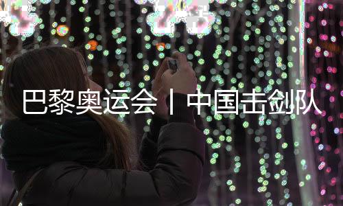 巴黎奧運(yùn)會(huì)丨中國(guó)擊劍隊(duì)花劍項(xiàng)目奧運(yùn)參賽名單基本確定
