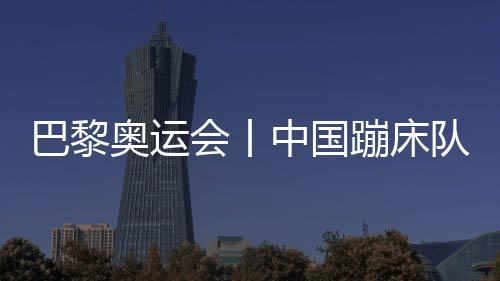 巴黎奧運(yùn)會丨中國蹦床隊基本確定奧運(yùn)參賽大名單