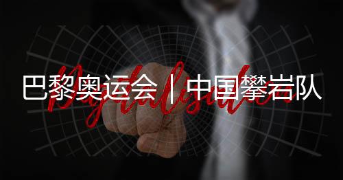 巴黎奧運會｜中國攀巖隊全項目獲巴黎奧運會“入場券”