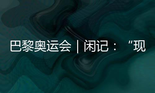 巴黎奧運會｜閑記：“現(xiàn)在我最愿意站在中國隊選手身邊”
