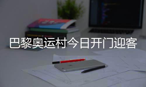 巴黎奧運(yùn)村今日開門迎客，選手的家究竟長啥樣？