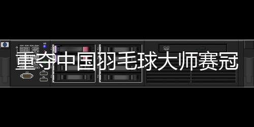 重奪中國羽毛球大師賽冠軍——“梁王”頂住壓力收獲進(jìn)步