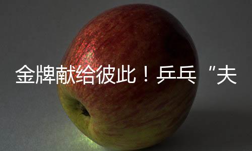 金牌獻給彼此！乒乓“夫妻檔”殘?zhí)貖W會奪冠 演繹“最美默契”