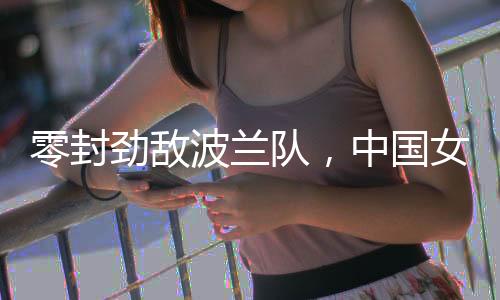 零封勁敵波蘭隊，中國女排世聯(lián)賽香港站全勝收官