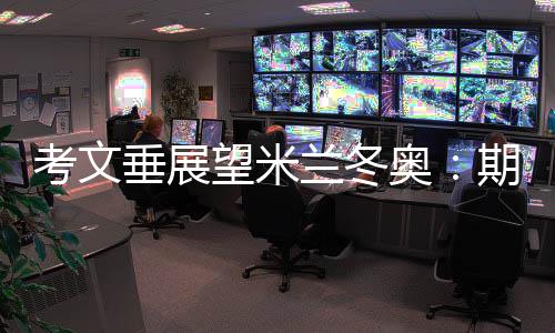 考文垂展望米蘭冬奧:期待開幕式創(chuàng)意 直面“分散辦賽”壓力