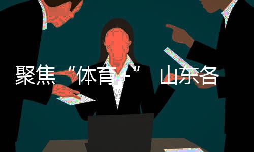 聚焦“體育+” 山東各地讓賽事“流量”變經(jīng)濟“增量”