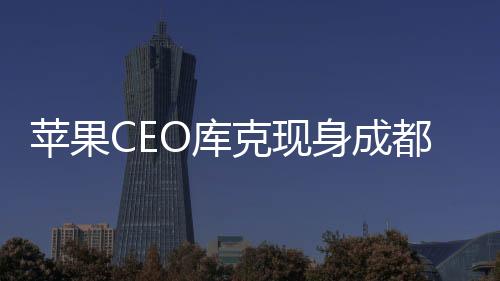 蘋(píng)果CEO庫(kù)克現(xiàn)身成都