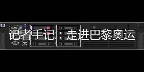 記者手記:走進(jìn)巴黎奧運(yùn)村 感受奧林匹克理想跨越百年