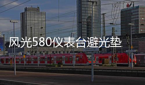 風(fēng)光580儀表臺避光墊汽車內(nèi)飾裝飾用品配件中控臺改裝防滑防曬墊