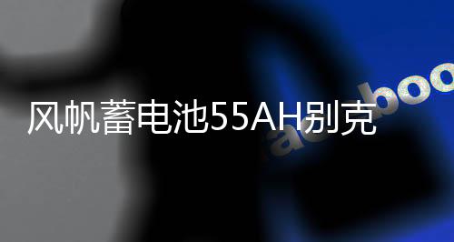 風(fēng)帆蓄電池55AH別克凱越老君越景程雪佛蘭樂風(fēng)樂馳指南者汽車電瓶